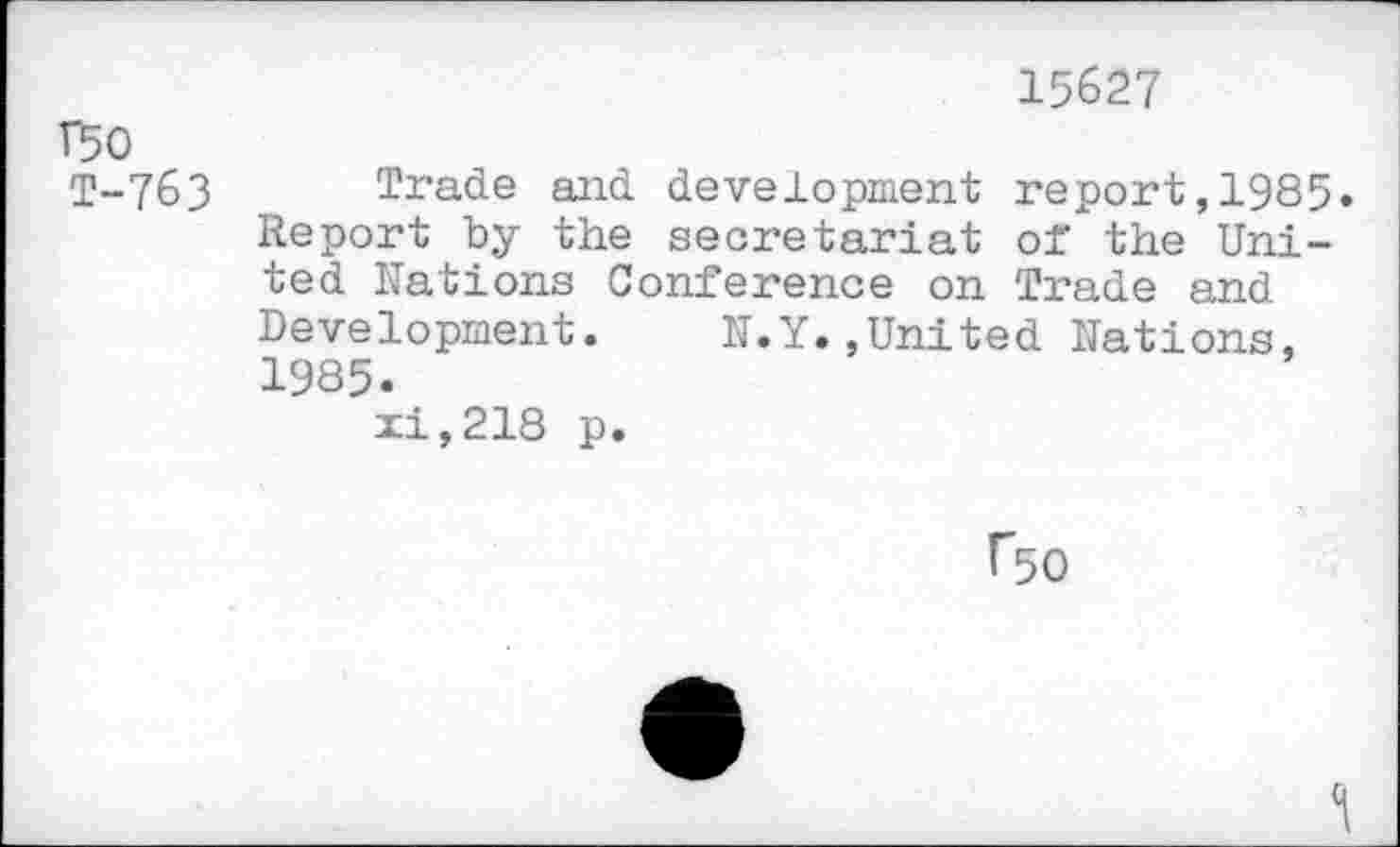 ﻿15627
T50
1-763 Trade and development report,1985. Report by the secretariat of the United Rations Conference on Trade end Development. N.Y.,United Nations, 1985.
xi,218 p.
f50